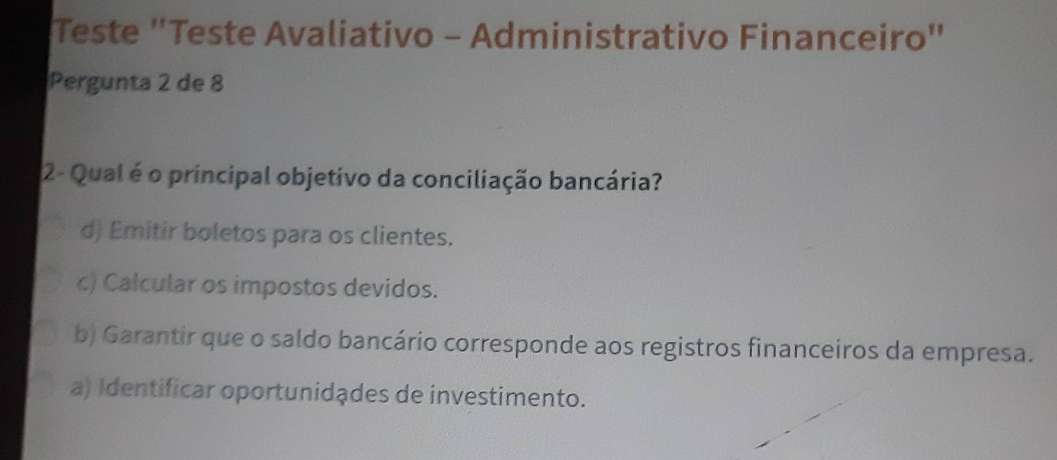 Teste "Teste Avaliativo - Administrativo Financeiro"
Pergunta 2 de 8
2- Qual é o principal objetivo da conciliação bancária?
d) Emitir boletos para os clientes.
c) Calcular os impostos devidos.
b) Garantir que o saldo bancário corresponde aos registros financeiros da empresa.
a) Identificar oportunidades de investimento.