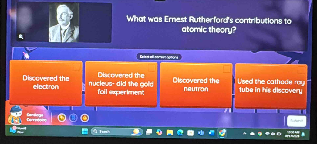 What was Ernest Rutherford's contributions to
atomic theory?
Select all correct options
Discovered the Discovered the Used the cathode ray
Discovered the nucleus- did the gold
electron neutron tube in his discovery
foil experiment
Santiago
Corredoira Submit
Search
10:30 AM
17/202