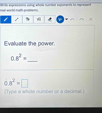 Write expressions using whole number exponents to represent 
real-world math problems. 
1 Tr sqrt (±)^(× 
Evaluate the power. 
_
0.8^(2)=
0.8^2)=□
(Type a whole number or a decimal.)