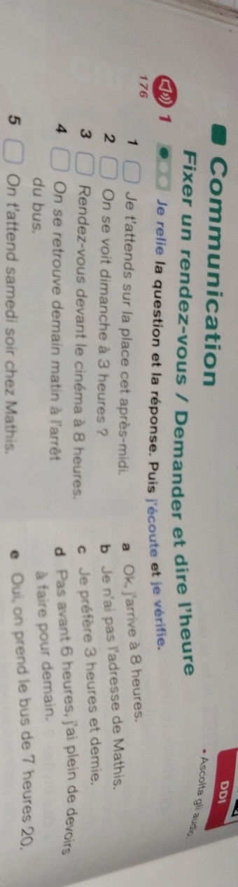 DDI
Communication
Ascolta gli audio
Fixer un rendez-vous / Demander et dire l'heure
》1
Je relie la question et la réponse. Puis j'écoute et je vérifie.
176
1 Je t'attends sur la place cet après-midi. a Ok, j'arrive à 8 heures.
2 On se voit dimanche à 3 heures ?
b Je n'ai pas l'adresse de Mathis.
3 Rendez-vous devant le cinéma à 8 heures. c Je préfère 3 heures et demie.
4 On se retrouve demain matin à l'arrêt d Pas avant 6 heures, j'ai plein de devoirs
du bus.
à faire pour demain.
5 On t'attend samedi soir chez Mathis.
Oui, on prend le bus de 7 heures 20.