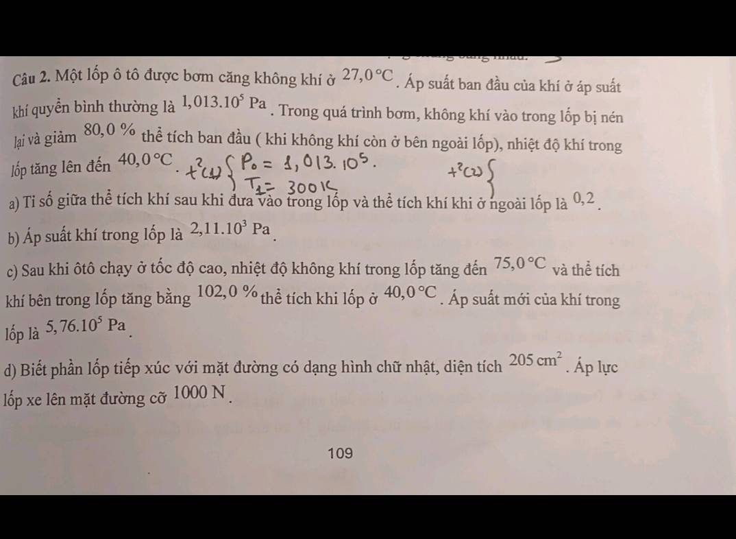 Một lốp ô tô được bơm căng không khí ở 27,0°C. Áp suất ban đầu của khí ở áp suất 
khí quyển bình thường là 1,013.10^5Pa. Trong quá trình bơm, không khí vào trong lốp bị nén 
lại và giảm 80, 0 % thể tích ban đầu ( khi không khí còn ở bên ngoài lốp), nhiệt độ khí trong 
lốp tăng lên đến 40, 0°C
a) Tỉ số giữa thể tích khí sau khi đưa vào trong lốp và thể tích khí khi ở ngoài lốp là 0, 2
b) Áp suất khí trong lốp là 2, 11.10^3Pa
c) Sau khi ôtô chạy ở tốc độ cao, nhiệt độ không khí trong lốp tăng đến 75, 0°C và thể tích 
khí bên trong lốp tăng bằng 1 02,0% * thể tích khi lốp ở 
lốp là 5, 76.10^5Pa 40, 0°C. Áp suất mới của khí trong 
d) Biết phần lốp tiếp xúc với mặt đường có dạng hình chữ nhật, diện tích 205cm^2. Áp lực 
lốp xe lên mặt đường cỡ 1000 N. 
109