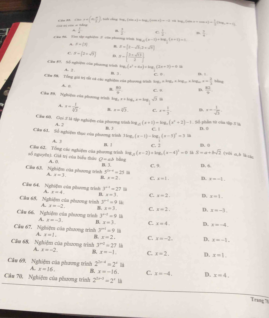 Cho x∈ (0; π /2 ). , biết cǎng log _2(sin x)+log _2(cos x)=-2 và log _2(sin x+cos x)= 1/2 (log _2n+1).
Giả trị của π bằng
B.
A.  1/4 ·  5/2 ·  1/2 - D.  3/4 -
C.
Câu 56. Tim tập nghiệm S của phương trình log _sqrt(2)(x-1)+log _ 1/2 (x+1)=1.
A. S= 3 B. S= 2-sqrt(5);2+sqrt(5)
C. S= 2+sqrt(5) D. S=  (3+sqrt(13))/2 
Câu 57. Số nghiệm của phương trình log _3(x^2+4x)+log _ 1/2 (2x+3)=0l=i
A. 2 .
B. 3 . C. 0 . D. 1.
Câu 58. Tổng giá trị tất cá các nghiệm của phương trình log _3x.log _9x.log _27x.log _11x= 2/3  bằng
A. 0.
B.  80/9 .  82/9 .
C. 9. D.
Câu 59. Nghiệm của phương trình log _2x+log _4x=log _ 1/2 sqrt(3)la
A. x= 1/sqrt[3](3) . B. x=sqrt[3](3). C. x= 1/3 - x= 1/sqrt(3) .
D.
Câu 60. Gọi S là tập nghiệm của phương trình log _sqrt(2)(x+1)=log _2(x^2+2)-1. Số phần tử của tập S là
A. 2
B. 3 C. 1 D. 0
Câu 61. Số nghiệm thục của phương trình 3log _3(x-1)-log _ 1/3 (x-5)^3=3 là
A. 3
B. 1 C. 2 D. 0
Câu 62. Tổng các nghiệm của phương trình log _sqrt(3)(x-2)+log _3(x-4)^2=0 là S=a+bsqrt(2) (với a,b là các
số nguyên). Giá trị của biểu thức Q=ab bằng
A. 0. B. 3.
C. 9. D. 6.
Câu 63. Nghiệm của phương trình 5^(2x-4)=25 là D. x=-1.
A. x=3. B. x=2.
C. x=1.
Câu 64. Nghiệm của phương trình 3^(x-1)=27 là
A. x=4. B. x=3.
C. x=2. D. x=1.
Câu 65. Nghiệm của phương trình 3^(x-1)=9 là:
A. x=-2.
B. x=3. C. x=2. D. x=-3.
Câu 66. Nghiệm của phương trình 3^(x-2)=9 là
A. x=-3.
B. x=3. C. x=4. D. x=-4.
Câu 67. Nghiệm của phương trình 3^(x+1)=9 là
A. x=1.
B. x=2.
C. x=-2. x=-1.
D.
Câu 68. Nghiệm của phương trình 3^(x+2)=27 là
A. x=-2. B. x=-1.
C. x=2. D. x=1.
Câu 69. Nghiệm của phương trình 2^(2x-4)=2^x là
A. x=16.
B. x=-16. C. x=-4. D. x=4.
Câu 70. Nghiệm của phương trình 2^(2x-3)=2^x là
Trang 78