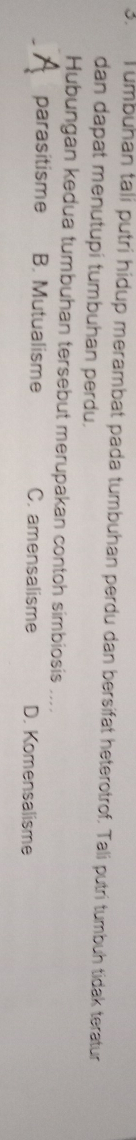 umbuhan tali putri hidup merambat pada tumbuhan perdu dan bersifat heterotrof. Tali putri tumbuh tidak teratur
dan dapat menutupi tumbuhan perdu.
Hubungan kedua tumbuhan tersebut merupakan contoh simbiosis ....
parasitisme B. Mutualisme C. amensalisme D. Komensalisme