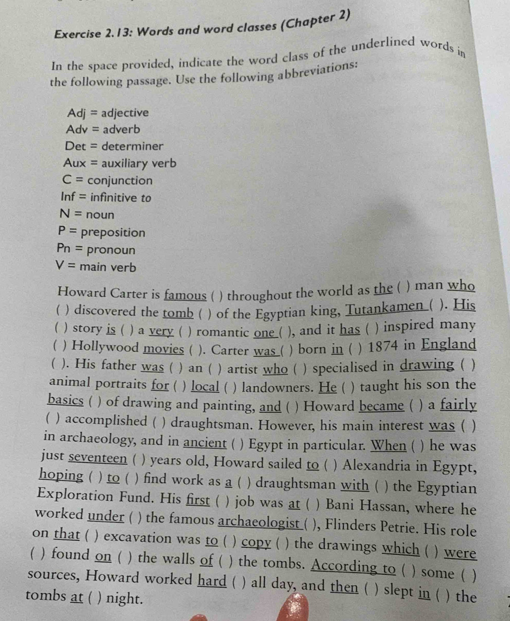 Exercise 2.13: Words and word classes (Chapter 2) 
In the space provided, indicate the word class of the underlined words in 
the following passage. Use the following abbreviations:
Adj= adjective 
Adv = adverb 
Det = determiner 
Aux = auxiliary verb
C= conjunction
ln f= infinitive to
N= noun
P= preposition
P_n= pronoun
V= main verb 
Howard Carter is famous ( ) throughout the world as the ( ) man who 
 ) discovered the tomb ( ) of the Egyptian king, Tutankamen ( ). His 
 ) story is ( ) a very ( ) romantic one ( ), and it has ( ) inspired many 
( ) Hollywood movies ( ). Carter was ( ) born in ( ) 1874 in England 
( ). His father was ( ) an ( ) artist who ( ) specialised in drawing ( ) 
animal portraits for ( ) local ( ) landowners. He ( )taught his son the 
basics ( ) of drawing and painting, and ( ) Howard became ( ) a fairly 
( ) accomplished ( ) draughtsman. However, his main interest was ( ) 
in archaeology, and in ancient ( ) Egypt in particular. When ( ) he was 
just seventeen ( ) years old, Howard sailed to ( ) Alexandria in Egypt, 
hoping ( ) to ( ) find work as a ( ) draughtsman with ( ) the Egyptian 
Exploration Fund. His first ( ) job was at ( ) Bani Hassan, where he 
worked under ( ) the famous archaeologist ( ), Flinders Petrie. His role 
on that ( ) excavation was to ( ) copy ( ) the drawings which ( ) were 
 ) found on ( ) the walls of ( ) the tombs. According to ( ) some ( ) 
sources, Howard worked hard ( ) all day, and then ( ) slept in ( ) the 
tombs at ( ) night.