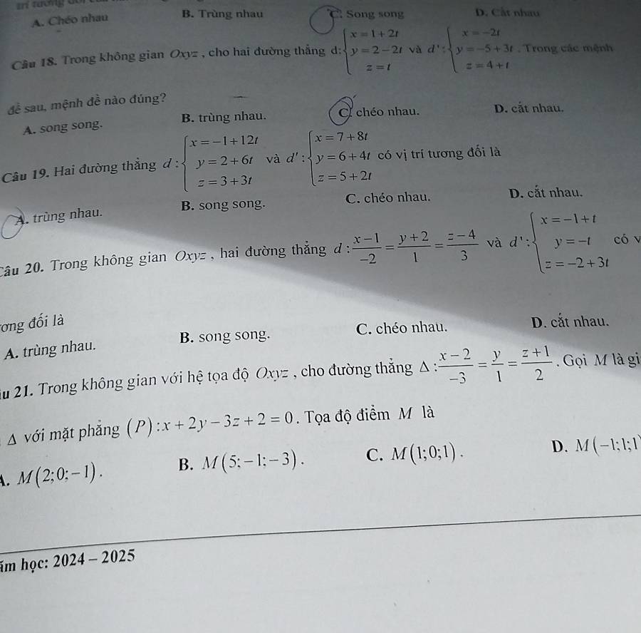 tí tưởng  c D. Cất nhau
A. Chéo nhau B. Trùng nhau Song song
Cầu 18. Trong không gian Oxyz , cho hai đường thắng d: beginarrayl x=1+2t y=2-2t z=tendarray. và d':beginarrayl x=-2t y=-5+3t z=4+tendarray.. Trong các mệnh
đề sau, mệnh đề nào đúng?
A. song song. B. trùng nhau. chéo nhau.
D. cắt nhau.
Câu 19. Hai đường thẳng d:beginarrayl x=-1+12t y=2+6t z=3+3tendarray. và d':beginarrayl x=7+8t y=6+4t z=5+2tendarray. có vị trí tương đối là
B. song song. C. chéo nhau. D. cắt nhau.
A. trùng nhau.
2âu 20. Trong không gian Oxyz, hai đường thẳng đ :  (x-1)/-2 = (y+2)/1 = (z-4)/3  và d∵ beginarrayl x=-1+t y=-t z=-2+3tendarray. có v
tơng đối là D. cắt nhau.
B. song song. C. chéo nhau.
A. trùng nhau.
Su 21. Trong không gian với hệ tọa độ Oxyz , cho đường thắng Δ :  (x-2)/-3 = y/1 = (z+1)/2 . Gọi M là gi
△ với mặt phẳng (P) : :x+2y-3z+2=0.  Tọa độ điểm M là
A. M(2;0;-1). B. M(5;-1;-3). C. M(1;0;1).
D. M(-1;1;1)
im học: 2024-2025