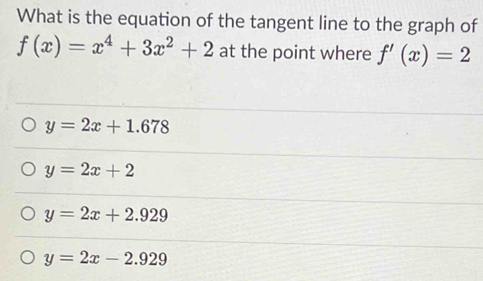 What is the equation of the tangent line to the graph of
f(x)=x^4+3x^2+2 at the point where f'(x)=2
y=2x+1.678
y=2x+2
y=2x+2.929
y=2x-2.929