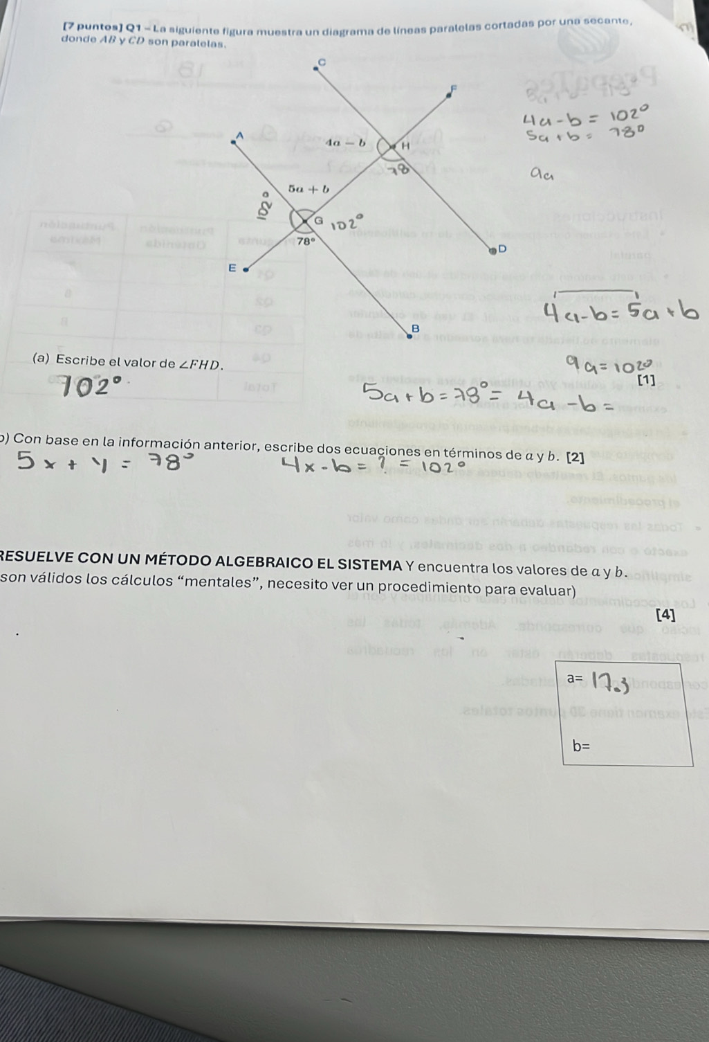 (7 puntos) Q1 - La siguiente figura muestra un diagrama de líneas paralelas cortadas por una secante.
donde AB y CD son paralelas.
(a) Escribe el valor de ∠ FHD.
b) Con base en la información anterior, escribe dos ecuaciones en términos de α y b. [2]
RESUELVE CON UN MÉTODO ALGEBRAICO EL SISTEMA Y encuentra los valores de α y b .
son válidos los cálculos “mentales”, necesito ver un procedimiento para evaluar)
[4]
a=
b=