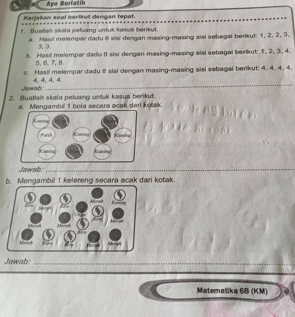 Ayo Berlatih 
Kerjakan soal berikut dengan tepat. 
1. Buatlah skala peluang untuk kasus berikut. 
a. Hasil melempar dadu 6 sisi dengan masing-masing sisi sebagai berikut: 1, 2, 2, 3,
3, 3. 
b. Hasil melempar dadu 8 sisi dengan masing-masing sisi sebagai berikut: 1, 2, 3, 4,
5, 6, 7, 8. 
c. Hasil melempar dadu 8 sisi dengan masing-masing sisi sebagai berikut: 4, 4, 4, 4, 
_
4, 4, 4, 4. 
Jawab: 
2. Buatlah skala peluang untuk kasus berikut. 
a. Mengambil 1 bola secara acak dari kotak. 
Jawab:_ 
b. Mengambil 1 kelereng secara acak dari kotak. 
Jawab:_ 
Matematika 6B (KM)