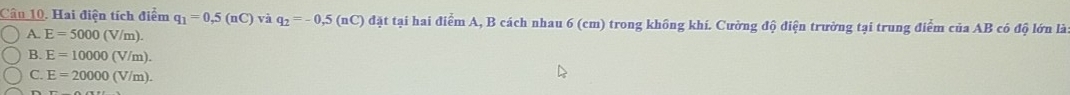 Hai điện tích điểm q_1=0,5(nC) và q_2=-0,5(nC) đặt tại hai điểm A, B cách nhau 6 (cm) trong không khí. Cường độ điện trường tại trung điểm của AB có độ lớn là
A. E=5000(V/m).
B. E=10000(V/m).
C. E=20000(V/m).