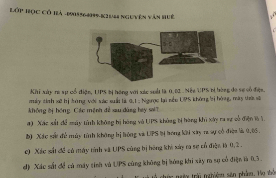LớP HọC CÔ Hà -0905564099 - K21/44 NguyÊn Văn huệ
o
Khi xảy ra sự cố điện, UPS bị hỏng với xác suất là 0,02. Nếu UPS bị hỏng do sự cố điện,
máy tính sẽ bị hông với xác suất là 0.1; Ngược lại nếu UPS không bị hông, máy tính sẽ
không bị hỏng. Các mệnh đề sau đúng hay sai?
a) Xác sắt để máy tính không bị hóng và UPS không bị hỏng khi xày ra sự cố điện là 1.
b) Xác sắt để máy tính không bị hóng và UPS bị hỏng khi xây ra sự cố điện là 0,05.
c) Xác sắt để cả máy tính và UPS cùng bị hỏng khi xảy ra sự cổ điện là 0, 2.
d) Xác sắt đề cả máy tính và UPS cùng không bị hỏng khi xảy ra sự cố điện là 0, 3.
chức ngày trải nghiệm sản phẩm. Họ thổ