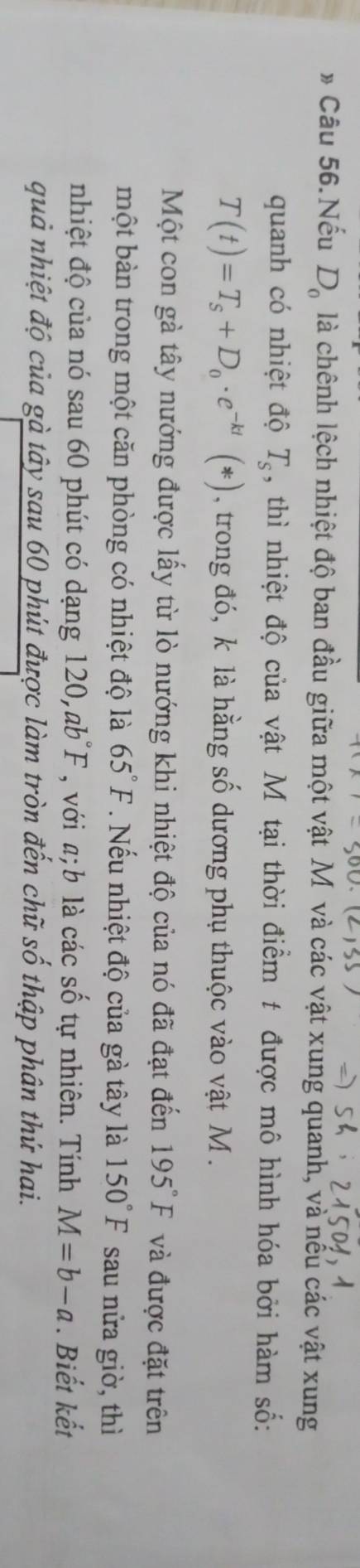 » Câu 56.Nếu D_0 là chênh lệch nhiệt độ ban đầu giữa một vật M và các vật xung quanh, và nếu các vật xung 
quanh có nhiệt độ T_s , thì nhiệt độ của vật M tại thời điểm t được mô hình hóa bởi hàm số:
T(t)=T_s+D_0· e^(-kt)(*) , trong đó, k là hằng số dương phụ thuộc vào vật M. 
Một con gà tây nướng được lấy từ lò nướng khi nhiệt độ của nó đã đạt đến 195°F và được đặt trên 
một bàn trong một căn phòng có nhiệt độ là 65°F. Nếu nhiệt độ của gà tây là 150°F sau nửa giờ, thì 
nhiệt độ của nó sau 60 phút có dạng 120, ab°F , với a; b là các số tự nhiên. Tính M=b-a. Biết kết 
quả nhiệt độ của gà tây sau 60 phút được làm tròn đến chữ số thập phân thứ hai.