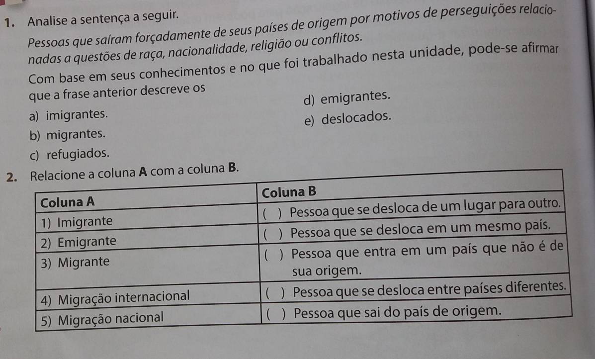 Analise a sentença a seguir.
Pessoas que saíram forçadamente de seus países de origem por motivos de perseguições relacio-
nadas a questões de raça, nacionalidade, religião ou conflitos.
Com base em seus conhecimentos e no que foi trabalhado nesta unidade, pode-se afirmar
que a frase anterior descreve os
d) emigrantes.
a) imigrantes.
e) deslocados.
b) migrantes.
c) refugiados.
2