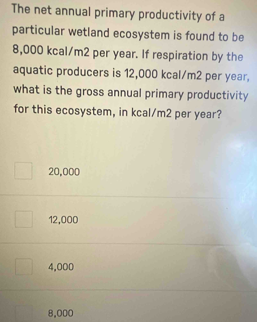 The net annual primary productivity of a
particular wetland ecosystem is found to be
8,000 kcal/m2 per year. If respiration by the
aquatic producers is 12,000 kcal/m2 per year,
what is the gross annual primary productivity
for this ecosystem, in kcal/m2 per year?
20,000
12,000
4,000
8,000