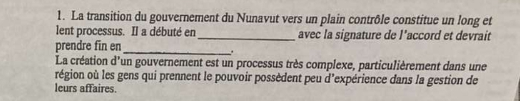 La transition du gouvernement du Nunavut vers un plain contrôle constitue un long et 
lent processus. Il a débuté en_ avec la signature de l’accord et devrait 
prendre fin en_ 
. 
La création d'un gouvernement est un processus très complexe, particulièrement dans une 
région où les gens qui prennent le pouvoir possèdent peu d’expérience dans la gestion de 
leurs affaires.