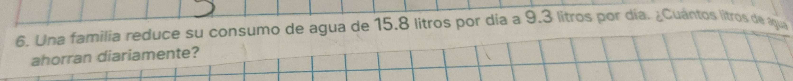 Una familia reduce su consumo de agua de 15.8 litros por día a 9.3 litros por día. ¿Cuántos litros de agua 
ahorran diariamente?