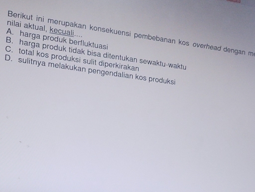 nilai aktual, kecuali....
Berikut ini merupakan konsekuensí pembebanan kos overhead dengan m
A. harga produk berfluktuasi
B. harga produk tidak bisa ditentukan sewaktu-waktu
C. total kos produksi sulit diperkirakan
D. sulitnya melakukan pengendalian kos produksi