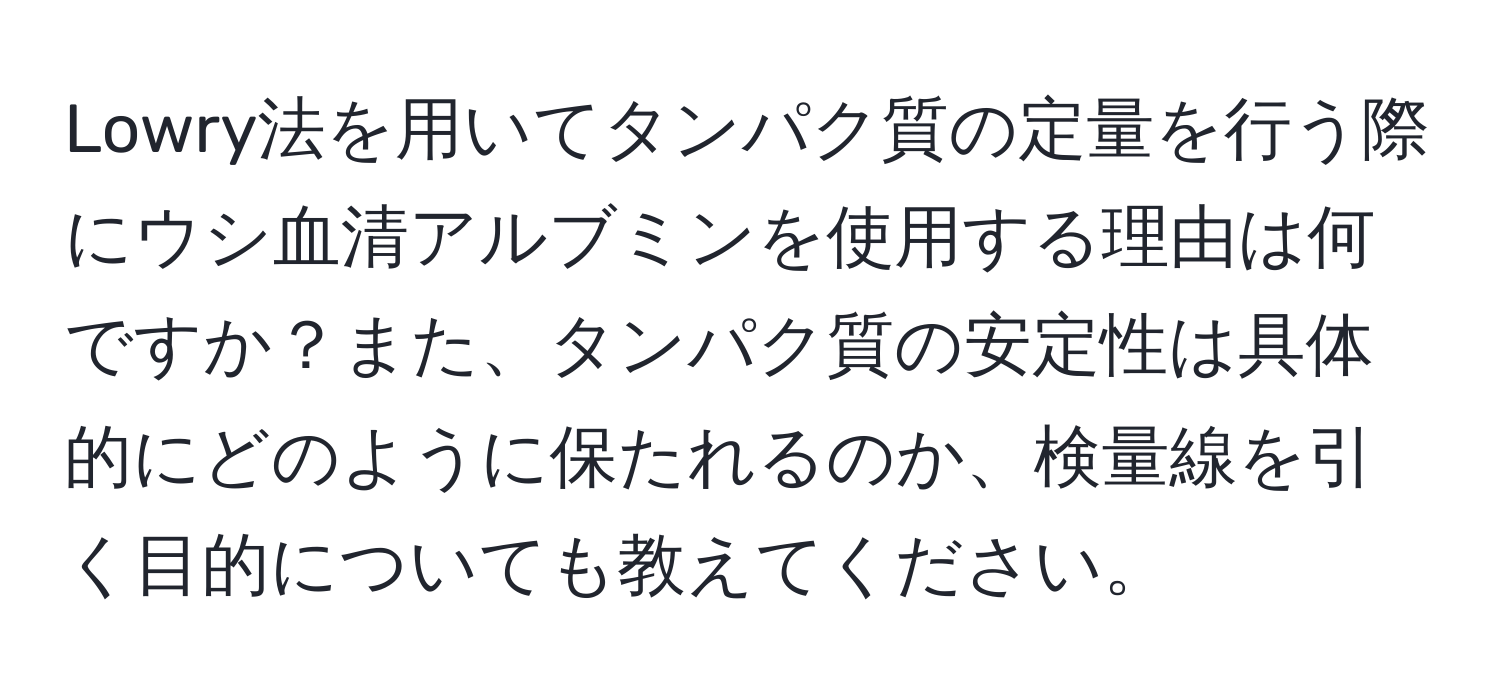 Lowry法を用いてタンパク質の定量を行う際にウシ血清アルブミンを使用する理由は何ですか？また、タンパク質の安定性は具体的にどのように保たれるのか、検量線を引く目的についても教えてください。