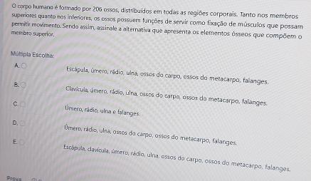 corpo humano é formado por 206 ossos, distribuídos em todas as regiões corporais. Tanto nos membros
superiores quanto nos inferiores, os ossos possuem funções de servir como fixação de músculos que possam
permitir movimento. Sendo assim, assinale a alternativa que apresenta os elementos ósseos que compõem o
membro superior.
Múltipla Escolha:
A. C Escápula, úmero, rádio, ulna, ossos do carpo, essos do metacarpo, falanges.
B. Clavícula, úmero, rádio, ulna, ossos do carpo, ossos do metacarpo, falanges.
C. Úmero, rádio, ulna e falanges
D. Úmero, rádio, ulna, ossos do carpo, ossos do metacarpo, falanges.
E. Escápula, clavícula, úmero, rádio, uina, ossos do carpo, ossos do metacarpo, falanges.
Prowa