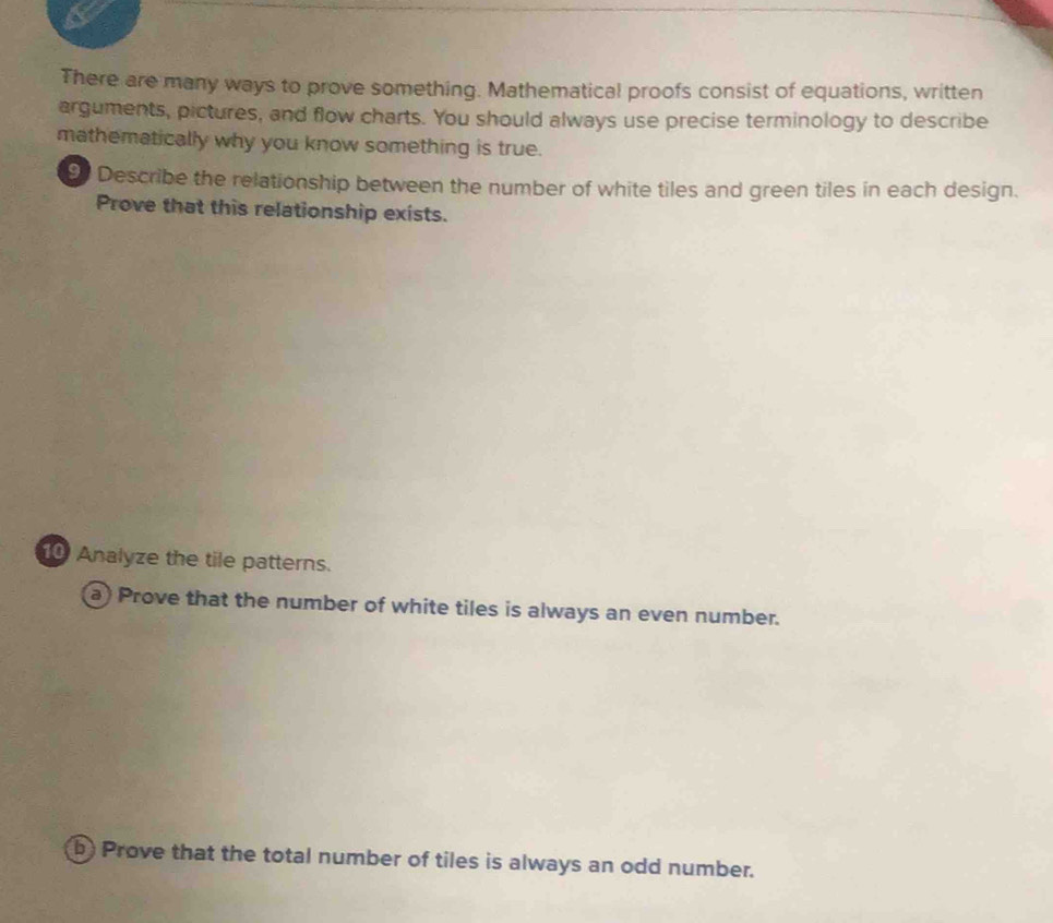 There are many ways to prove something. Mathematical proofs consist of equations, written 
arguments, pictures, and flow charts. You should always use precise terminology to describe 
mathematically why you know something is true. 
9 Describe the relationship between the number of white tiles and green tiles in each design. 
Prove that this relationship exists. 
0 Analyze the tile patterns. 
a) Prove that the number of white tiles is always an even number. 
b) Prove that the total number of tiles is always an odd number.