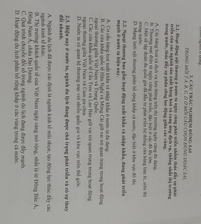 so nghm i dong.
2. câu trác nghiệm đúng sai
TRONG MÕI Ý A, B, C, D Ở MỗI CÂU CHON ĐỨNG HOẠC SAI.
2.1. Hoạt động nội thương ở nước ta ngày càng phát triển nhằm thúc đầy sự phát
triển của các ngành sản xuất hàng hoá và cung ứng dịch vụ, thống nhất thị trường
trong nước, thúc đẩy sự phân công lao động giữa các vùng.
A. Các hàng hoá và dịch vụ lưu thông trên thị trường ngày càng đa dạng.
B. Thương mại điện tử ngày cảng phát triển, đặc biệt ở các đô thị lớn.
C. Một số tập đoàn đa quốc gia đã đầu tư phát triển hệ thống cửa hàng bán lẻ, siêu thị
trong nước.
D. Mạng lưới nội thương phân bố rộng khắp cả nước, đặc biệt ở khu vực đô thị.
2.2. Ngoại thương bao gồm hoạt động xuất khẩu và nhập khẩu, đang phát triển
mạnh ở nước ta hiện nay.
A. Cơ cầu hàng hoá xuất khẩu và nhập khẩu ở nước ta đa dạng.
B. Các cửa khẩu quốc tế Hữu Nghị và Móng Cái giữ vai trò quan trọng trong hoạt động
ngoại thương giữa Việt Nam và Trung Quốc.
C. Các cửa khẩu quốc tế Cầu Treo và Lao Bảo giữ vai trò quan trọng trong hoạt động
ngoại thương giữa Việt Nam và Cam-pu-chia.
D. Nước ta có quan hệ thương mại với nhiều quốc gia và khu vực trên thế giới.
2.3. Hiện nay ở nước ta, ngành du lịch đang được chú trọng phát triển và có sự thay
đối nhanh.
A. Ngành du lịch đã được xác định là ngành kinh tế mũi nhọn, tạo động lực thúc đầy các
ngảnh kinh tế khác.
B. Thị trường khách quốc tế của Việt Nam ngày càng mở rộng, nhất là từ Đông Bắc Á,
Đông Nam Á, châu Đại Dương.
C. Quá trình chuyển đổi số trong ngành du lịch đang được đẩy mạnh.
D. Hoạt động du lịch phân bố rộng khắp ở các vùng trong cả nước.