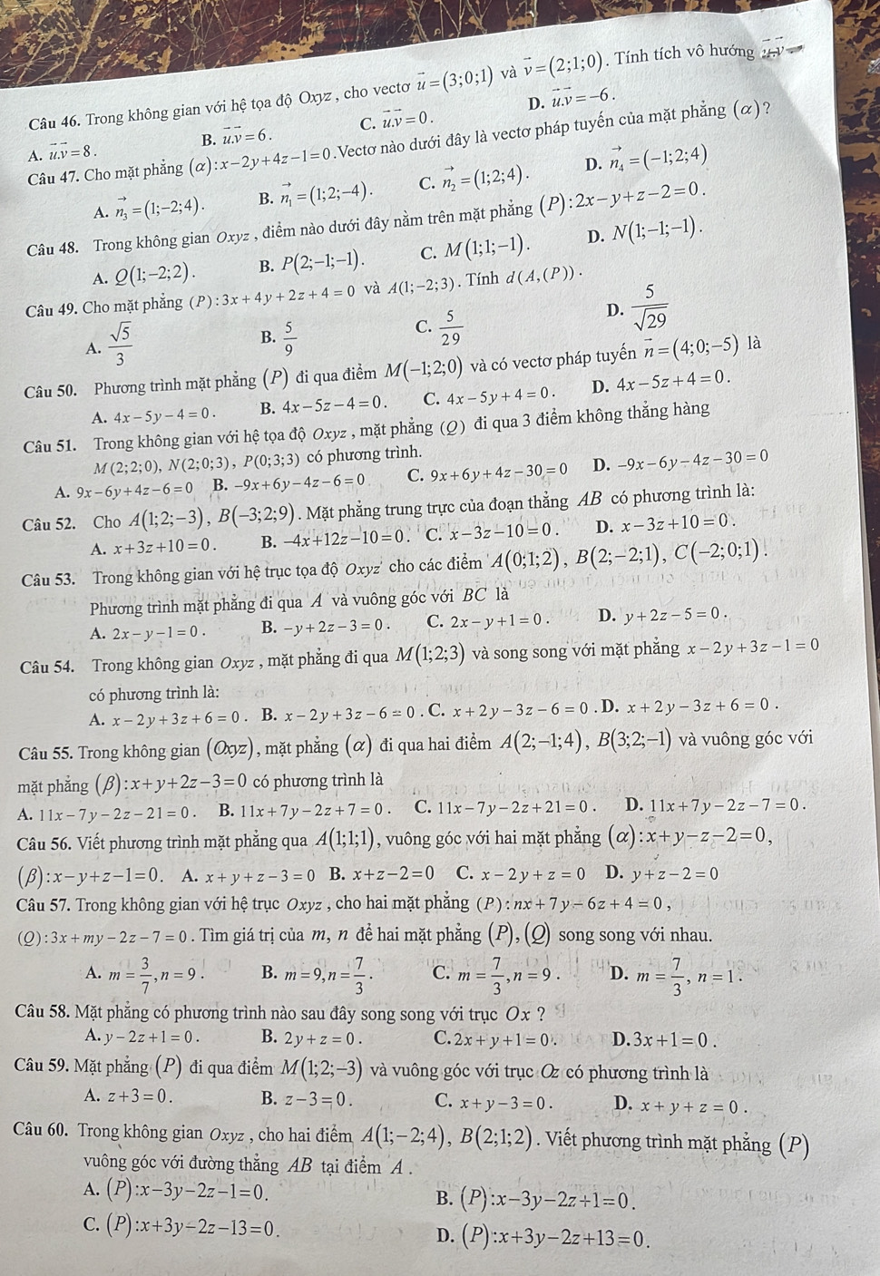 Trong không gian với hệ tọa độ Oxyz , cho vectơ vector u=(3;0;1) và vector v=(2;1;0) Tính tích vô hướng
B. vector u.vector v=6. C. vector u.vector v=0. D. vector u.vector v=-6.
Câu 47. Cho mặt phẳng (alpha ):x-2y+4z-1=0.Vectơ nào dưới đây là vectơ pháp tuyến của mặt phẳng (α)?
A. vector u.vector v=8.
D.
A. vector n_3=(1;-2;4). B. vector n_1=(1;2;-4). C. vector n_2=(1;2;4). vector n_4=(-1;2;4)
Câu 48. Trong không gian Oxyz , điểm nào dưới đây nằm trên mặt phẳng P ):2x-y+z-2=0.
A. Q(1;-2;2). B. P(2;-1;-1). C. M(1;1;-1). D. N(1;-1;-1).
Câu 49. Cho mặt phẳng (P):3x+4y+2z+4=0 và A(1;-2;3). Tính d(A,(P)).
D.  5/sqrt(29) 
A.  sqrt(5)/3 
B.  5/9 
C.  5/29 
Câu 50. Phương trình mặt phẳng (P) đi qua điểm M(-1;2;0) và có vectơ pháp tuyến vector n=(4;0;-5) là
A. 4x-5y-4=0. B. 4x-5z-4=0. C. 4x-5y+4=0. D. 4x-5z+4=0.
Câu 51. Trong không gian với hệ tọa độ Oxyz , mặt phẳng (Ω) đi qua 3 điểm không thắng hàng
M(2;2;0),N(2;0;3),P(0;3;3) có phương trình.
A. 9x-6y+4z-6=0 B. -9x+6y-4z-6=0 C. 9x+6y+4z-30=0 D. -9x-6y-4z-30=0
Câu 52. Cho A(1;2;-3),B(-3;2;9). Mặt phẳng trung trực của đoạn thẳng AB có phương trình là:
A. x+3z+10=0. B. -4x+12z-10=0 C. x-3z-10=0. D. x-3z+10=0.
Câu 53. Trong không gian với hệ trục tọa dhat QOxyz' cho các điểm A(0;1;2),B(2;-2;1),C(-2;0;1).
Phương trình mặt phẳng đi qua A và vuông góc với BC là
A. 2x-y-1=0. B. -y+2z-3=0 C. 2x-y+1=0. D. y+2z-5=0
Câu 54. Trong không gian Oxyz , mặt phẳng đi qua M(1;2;3) và song song với mặt phẳng x-2y+3z-1=0
có phương trình là:
A. x-2y+3z+6=0. B. x-2y+3z-6=0. C. x+2y-3z-6=0. D. x+2y-3z+6=0.
Câu 55. Trong không gian (Oxyz) , mặt phẳng (α) đi qua hai điểm A(2;-1;4),B(3;2;-1) và vuông góc với
mặt phẳng (beta ):x+y+2z-3=0 có phương trình là
A. 11x-7y-2z-21=0 B. 11x+7y-2z+7=0 C. 11x-7y-2z+21=0. D. 11x+7y-2z-7=0.
Câu 56. Viết phương trình mặt phẳng qua A(1;1;1) , vuông góc với hai mặt phẳng ; (α) x+y-z-2=0,
(β) :x-y+z-1=0. A. x+y+z-3=0 B. x+z-2=0 C. x-2y+z=0 D. y+z-2=0
Câu 57. Trong không gian với hệ trục Oxyz , cho hai mặt phẳng (P) :nx+7y-6z+4=0
(Q) :3x+my-2z-7=0. Tìm giá trị của m, n để hai mặt phẳng (P), (Q) song song với nhau.
A. m= 3/7 ,n=9. B. m=9,n= 7/3 . C. m= 7/3 ,n=9. D. m= 7/3 ,n=1.
Câu 58. Mặt phẳng có phương trình nào sau đây song song với trục Ox ?
A. y-2z+1=0. B. 2y+z=0. C. 2x+y+1=0. D. 3x+1=0.
Câu 59. Mặt phẳng (P) đi qua điểm M(1;2;-3) và vuông góc với trục Oz có phương trình là
A. z+3=0. B. z-3=0. C. x+y-3=0. D. x+y+z=0.
Câu 60. Trong không gian Oxyz , cho hai điểm A(1;-2;4),B(2;1;2). Viết phương trình mặt phẳng (P)
vuông góc với đường thẳng AB tại điểm A .
A. (P):x-3y-2z-1=0. B. (P):x-3y-2z+1=0.
C. (P):x+3y-2z-13=0. D. (P):x+3y-2z+13=0.