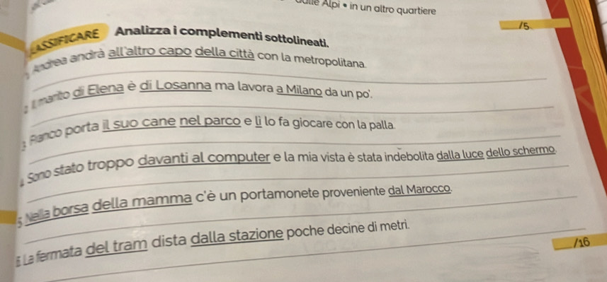 Állé Älpi • in un altro quartiere 
15 
ASSIFICARE Analizza i complementi sottolineati. 
Andrea andrà all altro capo della città con la metropolitana. 
: marito di Elena è di Losanna ma lavora a Milano da un po', 
:Ranco porta il suo cane nel parco e lì lo fa giocare con la palla 
Smo stato troppo davanti al computer e la mia vista è stata indebolita dalla luce dello schermo 
; ea borsa della mamma c'è un portamonete proveniente dal Marocco. 
# La fermata del tram dista dalla stazione poche decine di metri. 
/16