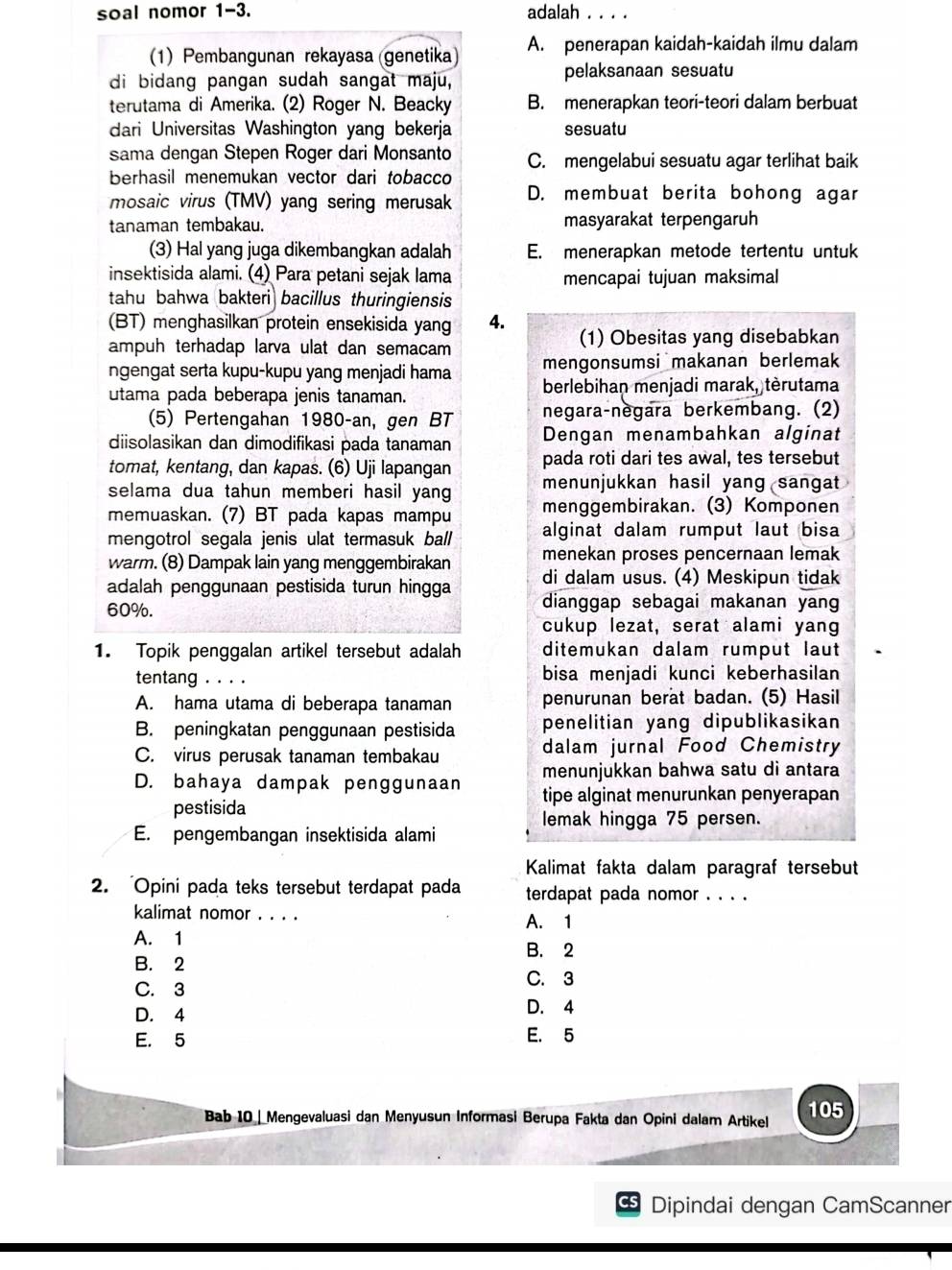 soal nomor 1-3. adalah . . . .
1) Pembangunan rekayasa (genetika) A. penerapan kaidah-kaidah ilmu dalam
di bidang pangan sudah sangat maju, pelaksanaan sesuatu
terutama di Amerika. (2) Roger N. Beacky B. menerapkan teori-teori dalam berbuat
dari Universitas Washington yang bekerja sesuatu
sama dengan Stepen Roger dari Monsanto C. mengelabui sesuatu agar terlihat baik
berhasil menemukan vector dari tobacco
mosaic virus (TMV) yang sering merusak D. membuat berita bohong agar
tanaman tembakau. masyarakat terpengaruh
(3) Hal yang juga dikembangkan adalah E. menerapkan metode tertentu untuk
insektisida alami. (4) Para petani sejak lama mencapai tujuan maksimal
tahu bahwa bakteri bacillus thuringiensis
(BT) menghasilkan protein ensekisida yang 4.
ampuh terhadap larva ulat dan semacam (1) Obesitas yang disebabkan
ngengat serta kupu-kupu yang menjadi hama mengonsumsi makanan berlemak
utama pada beberapa jenis tanaman. berlebihan menjadi marak, tèrutama
(5) Pertengahan 1980-an, gen BT negara-negara berkembang. (2)
diisolasikan dan dimodifikasi pada tanaman Dengan menambahkan alginat
tomat, kentang, dan kapas. (6) Uji lapangan pada roti dari tes awal, tes tersebut
selama dua tahun memberi hasil yang menunjukkan hasil yang sangat 
memuaskan. (7) BT pada kapas mampu menggembirakan. (3) Komponen
mengotrol segala jenis ulat termasuk ball alginat dalam rumput laut bisa
menekan proses pencernaan lemak
warm. (8) Dampak lain yang menggembirakan di dalam usus. (4) Meskipun tidak
adalah penggunaan pestisida turun hingga dianggap sebagai makanan yang
60%.
cukup lezat, serat alami yang
1. Topik penggalan artikel tersebut adalah ditemukan dalam rumput laut
tentang . . . . bisa menjadi kunci keberhasilan
A. hama utama di beberapa tanaman penurunan berat badan. (5) Hasil
B. peningkatan penggunaan pestisida penelitian yang dipublikasikan
C. virus perusak tanaman tembakau dalam jurnal Food Chemistry
menunjukkan bahwa satu di antara
D. bahaya dampak penggunaan tipe alginat menurunkan penyerapan
pestisida
lemak hingga 75 persen.
E. pengembangan insektisida alami
Kalimat fakta dalam paragraf tersebut
2. 'Opini pada teks tersebut terdapat pada terdapat pada nomor . . . .
kalimat nomor . . . . A. 1
A. 1
B. 2
B. 2
C. 3
C. 3
D. 4 D. 4
E. 5 E. 5
Bab 10 | Mengevaluasi dan Menyusun Informasi Berupa Fakta dan Opini dalam Artikel 105
Dipindai dengan CamScanner