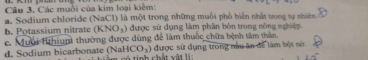 Km phan
Câu 3. Các muối của kim loại kiểm:
a. Sodium chloride (NaCl) là một trong những muối phổ biến nhất trong tự nhiên.
b. Potassium nitrate (KNO_3) được sử dụng làm phân bón trong nông nghiệp.
c. Muối l thium thường được dùng để làm thuốc chữa bệnh tâm thần.
d. Sodium bicarbonate (NaHCO_3) được sử dụng trong nấu ăn để làm bột nở.
iểm có tính chất vật lí: