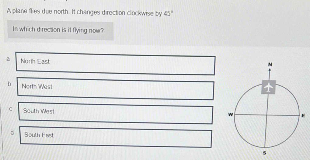 A plane flies due north. It changes direction clockwise by 45°
In which direction is it flying now?
a North East
b North West
c South West
d South East