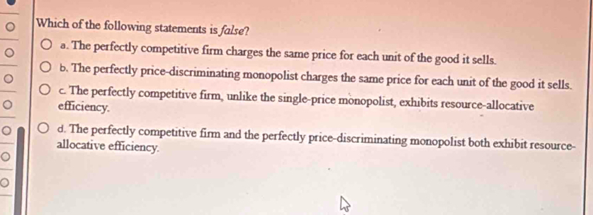 Which of the following statements is false?
。 a. The perfectly competitive firm charges the same price for each unit of the good it sells.
b. The perfectly price-discriminating monopolist charges the same price for each unit of the good it sells.
。
c. The perfectly competitive firm, unlike the single-price monopolist, exhibits resource-allocative
。 efficiency.
。 d. The perfectly competitive firm and the perfectly price-discriminating monopolist both exhibit resource-
allocative efficiency.
。