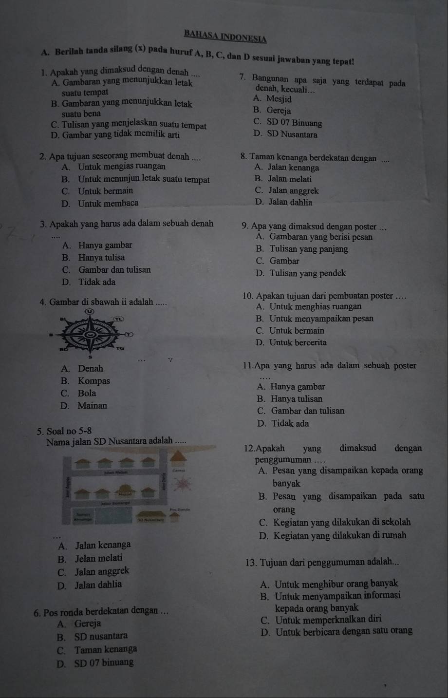 BAHASA INDONESIA
A. Berilah tanda silang (x) pada huruf A, B, C, dan D sesuai jawaban yang tepat!
1. Apakah yang dimaksud dengan denah .... 7. Bangunan apa saja yang terdapat pada
A. Gambaran yang menunjukkan letak
suatu tempat
denah, kecuali…
A. Mesjid
B. Gambaran yang menunjukkan letak
suatu bena
B. Gereja
C. SD 07 Binuang
C. Tulisan yang menjelaskan suatu tempat D. SD Nusantara
D. Gambar yang tidak memilik arti
2. Apa tujuan seseorang membuat denah .... 8. Taman kenanga berdekatan dengan ....
A. Untuk mengias ruangan A. Jalan kenanga
B. Untuk menunjun letak suatu tempat B. Jalan melati
C. Untuk bermain C. Jalan anggrek
D. Untuk membaca
D. Jalan dahlia
3. Apakah yang harus ada dalam sebuah denah 9. Apa yang dimaksud dengan poster …
A. Gambaran yang berisi pesan
A. Hanya gambar B. Tulisan yang panjang
B. Hanya tulisa C. Gambar
C. Gambar dan tulisan D. Tulisan yang pendek
D. Tidak ada
10. Apakan tujuan dari pembuatan poster ……
4. Gambar di sbawah ii adalah .....
A. Untuk menghias ruangan
B. Untuk menyampaikan pesan
C. Untuk bermain
D. Untuk bercerita
A. Denah 11.Apa yang harus ada dalam sebuah poster
B. Kompas
A. Hanya gambar
C. Bola
B. Hanya tulisan
D. Mainan
C. Gambar dan tulisan
D. Tidak ada
5. Soal no 5-8
Nama jalan SD Nusantara adalah …..
12.Apakah yang dimaksud dengan
penggumuman …
A. Pesan yang disampaikan kepada orang
banyak
B. Pesan yang disampaikan pada satu
orang
C. Kegiatan yang dilakukan di sekolah
D. Kegiatan yang dilakukan di rumah
A. Jalan kenanga
B. Jelan melati
13. Tujuan dari penggumuman adalah...
C. Jalan anggrek
D. Jalan dahlia A. Untuk menghibur orang banyak
B. Untuk menyampaikan informasi
6. Pos ronda berdekatan dengan …. kepada orang banyak
A. Gereja C. Untuk memperknalkan diri
B. SD nusantara D. Untuk berbicara dengan satu orang
C. Taman kenanga
D. SD 07 binuang