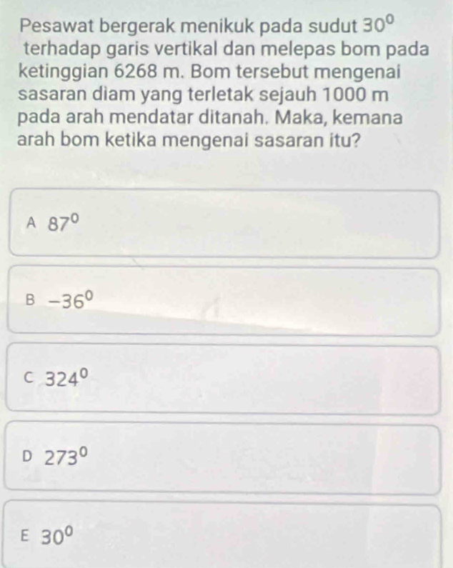 Pesawat bergerak menikuk pada sudut 30°
terhadap garis vertikal dan melepas bom pada
ketinggian 6268 m. Bom tersebut mengenai
sasaran diam yang terletak sejauh 1000 m
pada arah mendatar ditanah. Maka, kemana
arah bom ketika mengenai sasaran itu?
A 87°
B -36°
C 324°
D 273°
E 30°