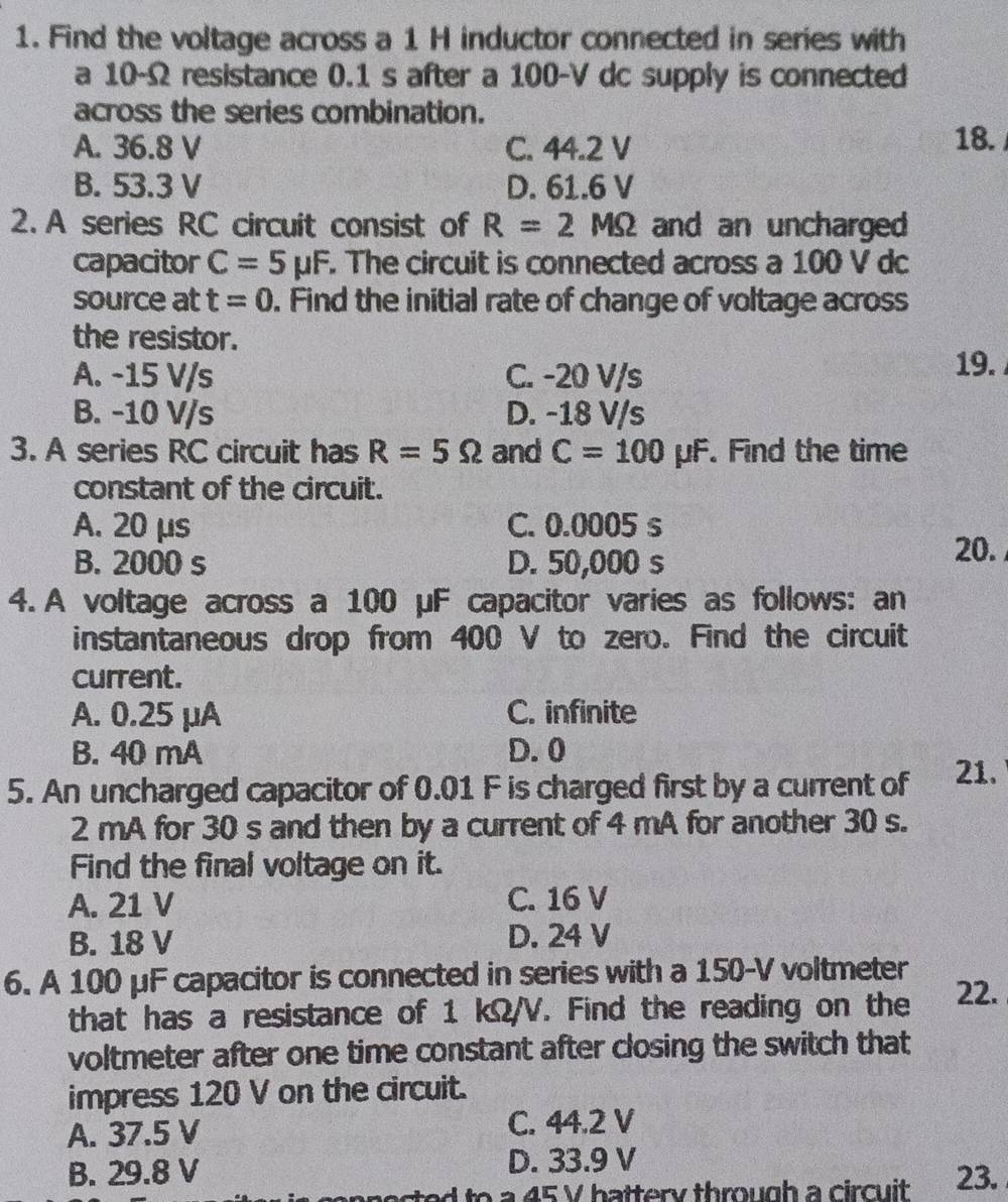 Find the voltage across a 1 H inductor connected in series with
a 10-Ω resistance 0.1 s after a 100-V dc supply is connected
across the series combination.
A. 36.8 V C. 44.2 V 18.
B. 53.3 V D. 61.6 V
2. A series RC circuit consist of R=2MOmega and an uncharged
capacitor C=5mu F. The circuit is connected across a 100 V dc
source at t=0. Find the initial rate of change of voltage across
the resistor.
A. -15 V/s C. -20 V/s
19.
B. -10 V/s D. -18 V/s
3. A series RC circuit has R=5Omega and C=100mu F. Find the time
constant of the circuit.
A. 20 μs C. 0.0005 s
B. 2000 s D. 50,000 s
20.
4. A voltage across a 100 μF capacitor varies as follows: an
instantaneous drop from 400 V to zero. Find the circuit
current.
A. 0.25 μA C. infinite
B. 40 mA D. 0
5. An uncharged capacitor of 0.01 F is charged first by a current of 21.
2 mA for 30 s and then by a current of 4 mA for another 30 s.
Find the final voltage on it.
A. 21 V C. 16 V
B. 18 V D. 24 V
6. A 100 μF capacitor is connected in series with a 150-V voltmeter 22.
that has a resistance of 1 kΩ/V. Find the reading on the
voltmeter after one time constant after closing the switch that
impress 120 V on the circuit.
A. 37.5 V C. 44.2 V
B. 29.8 V D. 33.9 V
a 45 V battery through a circuit 23.