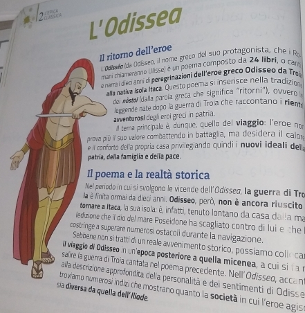 L'Odissea
Il ritorno dell’eroe
L'Odisseo (da Odísseo, il nome greco del suo protagonista, che  Ra
mani chiamerânno Ullisse) é un poema composto da 24 libri, o cam
e narra i dieci anni di peregrinazioni dell'eroe greco Odisseo da Trol
alla nativa Isola Itaca. Questo poema si inserisce nella tradizion
del nóstoí (dalla parola greca che significa "ritorni"), ovvero
leggende nate dopo la guerra di Troia che racconta o  riem 
avventurosi degli eroi greci in patria.
Il terma principale è, dunque, quello del viaggio: l'eroe no
prova più il sub valore combattendo in battaglia, ma desidera il calor
e l conforto della propria casa privilegiando quindi i nuovi ideali del
patría, della famiglia e della pace
Il poema e la realtà storica
Nel periodo in cui si svolgono le vicende dell'Odissed, la guerra di Tro
la é finita ormai da dieci anni. Odisseo, però, non è ancora riuscito
tormare a Itaca, la sua isola: è, infatti, tenuto lontano da casa dalla ma
ledizione che il dio del mare Poseidone ha scagliato contro di lui e the
costringe a superare numerosi ostacoli durante la navigazione.
Sebbene non si tratti di un reale avvenimento stórico, possiamo colle car
il viaggio di Odisseo in un'epoca posteriore a quella micenea, a cu i si í an
salire la guerra di Troia cantata nel poema precedente. Nell' Odissed, accant
alla descrizione approfondita della personalità e dei sentimenti di Odisse
troviamo numerosi indizi che mostrano quanto la società in cui l'eroe agis
sia diversa da quella dell' Iliode.