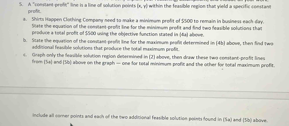 A “constant-profit” line is a line of solution points (x,y) within the feasible region that yield a specific constant 
profit. 
a. Shirts Happen Clothing Company need to make a minimum profit of $500 to remain in business each day. 
State the equation of the constant-profit line for the minimum profit and find two feasible solutions that 
produce a total profit of $500 using the objective function stated in (4a) above. 
b. State the equation of the constant-profit line for the maximum profit determined in (4b) above, then find two 
additional feasible solutions that produce the total maximum profit. 
c. Graph only the feasible solution region determined in (2) above, then draw these two constant-profit lines 
from (5a) and (5b) above on the graph — one for total minimum profit and the other for total maximum profit. 
Include all corner points and each of the two additional feasible solution points found in (5a) and (5b) above.