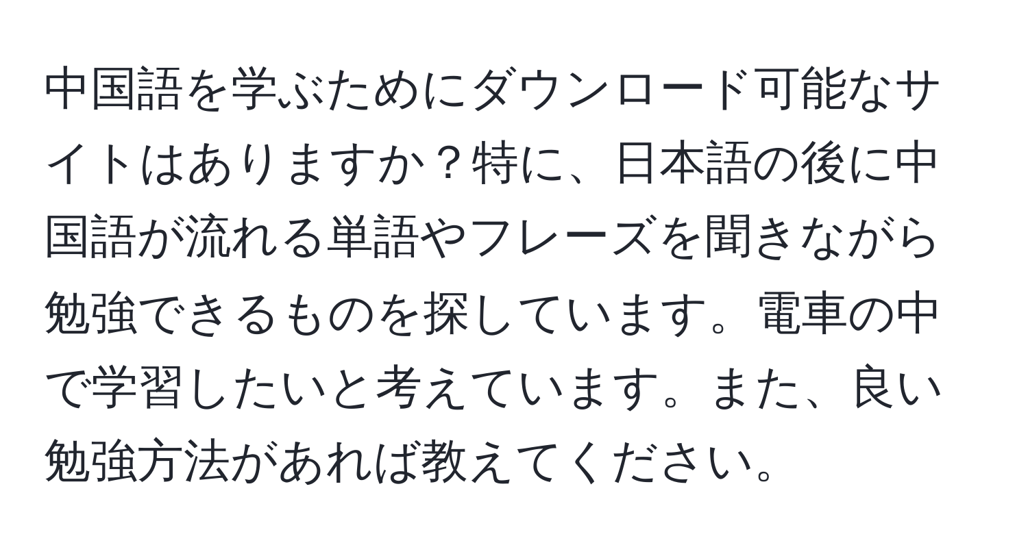 中国語を学ぶためにダウンロード可能なサイトはありますか？特に、日本語の後に中国語が流れる単語やフレーズを聞きながら勉強できるものを探しています。電車の中で学習したいと考えています。また、良い勉強方法があれば教えてください。