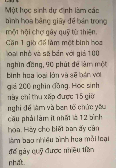 Cầu 4 
Một học sinh dự định làm các 
bình hoa bằng giấy để bán trong 
một hội chợ gây quỹ từ thiện. 
Cần 1 giờ để làm một bình hoa 
loại nhỏ và sẽ bán với giá 100
nghìn đồng, 90 phút để làm một 
bình hoa loại lớn và sẽ bán với 
giá 200 nghìn đồng. Học sinh 
này chỉ thu xếp được 15 giờ 
nghỉ để làm và ban tổ chức yêu 
cầu phải làm ít nhất là 12 bình 
hoa. Hãy cho biết bạn ấy cần 
làm bao nhiêu bình hoa mỗi loại 
để gây quỹ được nhiều tiền 
nhất.