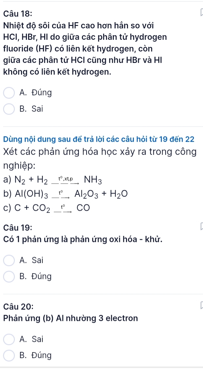 Nhiệt độ sôi của HF cao hơn hẳn so với
HCI, HBr, HI do giữa các phân tử hydrogen
fluoride (HF) có liên kết hydrogen, còn
giữa các phân tử HCI cũng như HBr và HI
không có liên kết hydrogen.
A. Đúng
B. Sai
Dùng nội dung sau để trả lời các câu hỏi từ 19 đến 22
Xét các phản ứng hóa học xảy ra trong công
nghiệp:
a) N_2+H_2_ t°, xt, pNH_3
b) Al(OH)_3_ fAl_^circ Al_2O_3+H_2O
c) C+CO_2_ ^circ CO 
Câu 19:
Có 1 phản ứng là phản ứng oxi hóa - khử.
A. Sai
B. Đúng
Câu 20:
Phản ứng (b) Al nhường 3 electron
A. Sai
B. Đúng