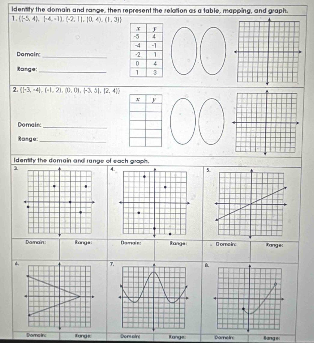 Identify the domain and range, then represent the relation as a table, mapping, and graph.
1.  (-5,4),(-4,-1),(-2,1),(0,4),(1,3) U
Domain:_ 
Range:_
2.  (-3,-4),(-1,2),(0,0),(-3,5),(2,4)
Domain:_
Range:_
Identify the domain and range of each graph.
3.
4.
5
Domain: Range: Domain: Range: Domain: Range:
6.
7
8.
Domain: Range: Domain: Range Domain: Range: