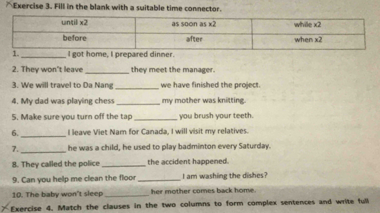 Fill in the blank with a suitable time connector.
2. They won’t leave _they meet the manager.
3. We will travel to Da Nang _we have finished the project.
4. My dad was playing chess _my mother was knitting.
5. Make sure you turn off the tap_ you brush your teeth.
6. _I leave Viet Nam for Canada, I will visit my relatives.
7. _he was a child, he used to play badminton every Saturday.
8. They called the police _the accident happened.
9. Can you help me clean the floor_ I am washing the dishes?
10. The baby won't sleep_ her mother comes back home.
Exercise 4. Match the clauses in the two columns to form complex sentences and write full