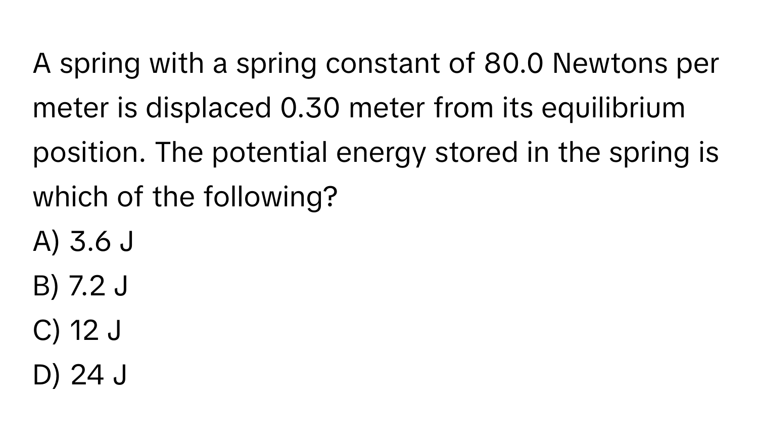 A spring with a spring constant of 80.0 Newtons per meter is displaced 0.30 meter from its equilibrium position. The potential energy stored in the spring is which of the following?

A) 3.6 J
B) 7.2 J
C) 12 J
D) 24 J