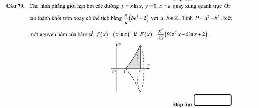 Cho hình phẳng giới hạn bởi các đường y=xln x, y=0, x=e quay xung quanh trục Ox 
tạo thành khối tròn xoay có thể tích bằng  π /a (be^3-2) với a, b∈ Z. Tính P=a^2-b^2 , biết 
một nguyên hàm của hàm số f(x)=(xln x)^2 là F(x)= x^3/27 (9ln^2x-6ln x+2).
y
x
0 1 e 
Đáp án: □