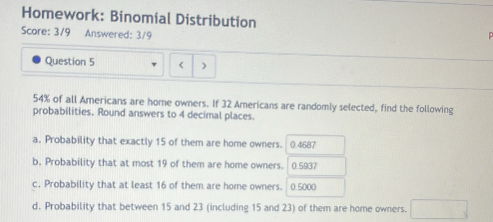 Homework: Binomial Distribution
Score: 3/9 Answered: 3/9
Question 5 < >
54% of all Americans are home owners. If 32 Americans are randomly selected, find the following
probabilities. Round answers to 4 decimal places.
a. Probability that exactly 15 of them are home owners. 0.4687
b. Probability that at most 19 of them are home owners. 0.5937
c. Probability that at least 16 of them are home owners. 0.5000
d. Probability that between 15 and 23 (including 15 and 23) of them are home owners. □ _3