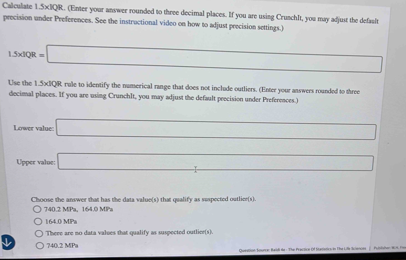 Calculate 1.5* IQR. (Enter your answer rounded to three decimal places. If you are using CrunchIt, you may adjust the default
precision under Preferences. See the instructional video on how to adjust precision settings.)
1.5xIQR=□
□  □  
Use the 1.5* IQR rule to identify the numerical range that does not include outliers. (Enter your answers rounded to three
decimal places. If you are using CrunchIt, you may adjust the default precision under Preferences.)
Lower value: □ ∴ △ ADC=∠ BCD=90°
Upper value: _  
-3, 
Choose the answer that has the data value(s) that qualify as suspected outlier(s).
740.2 MPa, 164.0 MPa
164.0 MPa
There are no data values that qualify as suspected outlier(s).
V 740.2 MPa
Question Source: Baldi 4e - The Practice Of Statistics In The Life Sciences Publisher: W.H. Fre