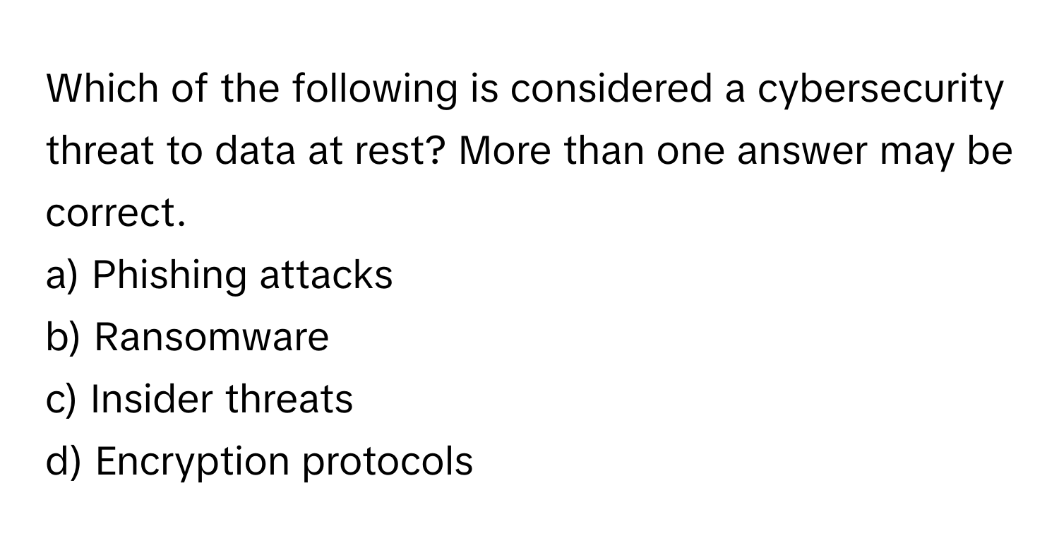 Which of the following is considered a cybersecurity threat to data at rest? More than one answer may be correct.

a) Phishing attacks
b) Ransomware
c) Insider threats
d) Encryption protocols