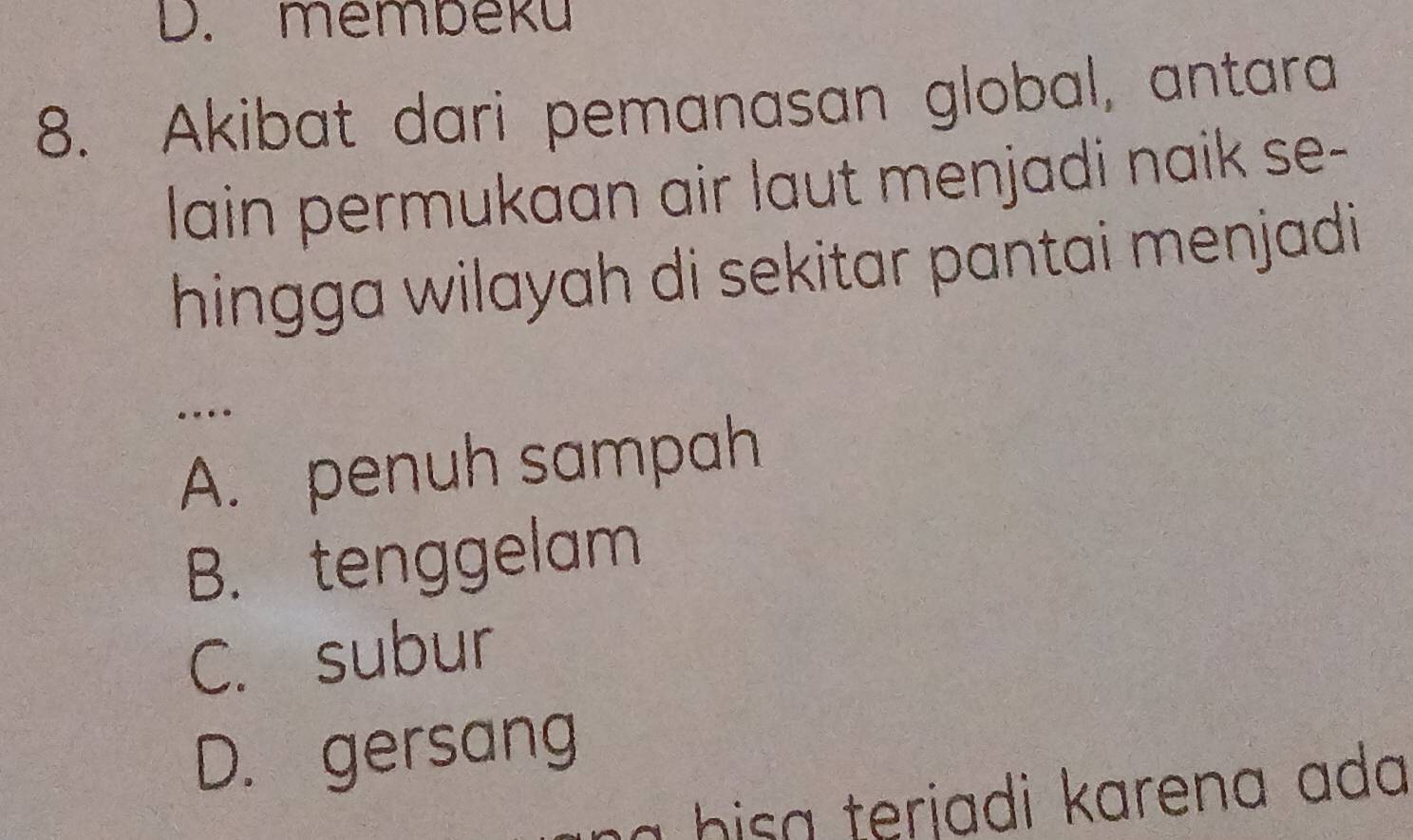 D. membeku
8. Akibat dari pemanasan global, antara
lain permukaan air laut menjadi naik se-
hingga wilayah di sekitar pantai menjadi
….
A. penuh sampah
B. tenggelam
C. subur
D. gersang
a bisa terjadi karena ada