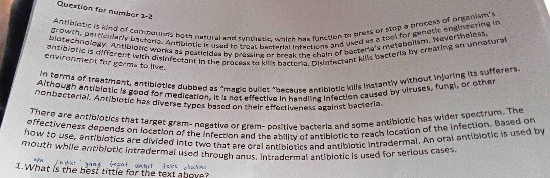 Question for number 1-2 
Antibiotic is kind of compounds both natural and synthetic, which has function to press or stop a process of organism’s 
growth, particularly bacteria. Antibiotic is used to treat bacterial infections and used as a tool for genetic engineering in 
biotechnology. Antibiotic works as pesticides by pressing or break the chain of bacteria’s metabolism. Nevertheless, 
antibiotic is different with disinfectant in the process to kills bacteria. Disinfectant kills bacteria by creating an unnatural 
environment for germs to live. 
In terms of treatment, antibiotics dubbed as “magic bullet “because antibiotic kills instantly without injuring its sufferers. 
Although antibiotic is good for medication, it is not effective in handling infection caused by viruses, fungi, or other 
nonbacterial. Antibiotic has diverse types based on their effectiveness against bacteria. 
There are antibiotics that target gram- negative or gram- positive bacteria and some antibiotic has wider spectrum. The 
effectiveness depends on location of the infection and the ability of antibiotic to reach location of the infection. Based on 
how to use, antibiotics are divided into two that are oral antibiotics and antibiotic intradermal. An oral antibiotic is used by 
mouth while antibiotic intradermal used through anus. Intradermal antibiotic is used for serious cases. 
diatas 
1.What is the best tittle for the text above?