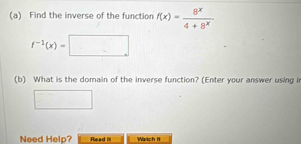 Find the inverse of the function f(x)= 8^x/4+8^x .
f^(-1)(x)=□
(b) What is the domain of the inverse function? (Enter your answer using in 
Need Help? Read it Watch it