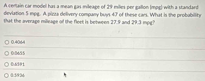 A certain car model has a mean gas mileage of 29 miles per gallon (mpg) with a standard
deviation 5 mpg. A pizza delivery company buys 47 of these cars. What is the probability
that the average mileage of the fleet is between 27.9 and 29.3 mpg?
0.4064
0.0655
0.6591
0.5936