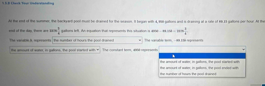 Check Your Understanding
At the end of the summer, the backyard pool must be drained for the season. It began with 4,950 gallons and is draining at a rate of 89.15 gallons per hour. At the
end of the day, there are 2376 3/4  gallons left. An equation that represents this situation is 4950-89.15b=2376 3/4 .
The variable, 6, represents the number of hours the pool drained The variable term, −89.156 represents
the amount of water, in gallons, the pool started with ✔ The constant term, 4950 represents
the amount of water, in gallons, the pool started with
the amount of water, in gallons, the pool ended with
the number of hours the pool drained